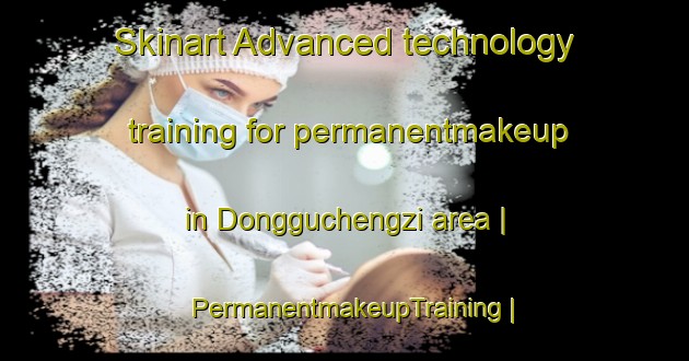 Skinart Advanced technology training for permanentmakeup in Dongguchengzi area | PermanentmakeupTraining | PermanentmakeupClasses | SkinartTraining-China